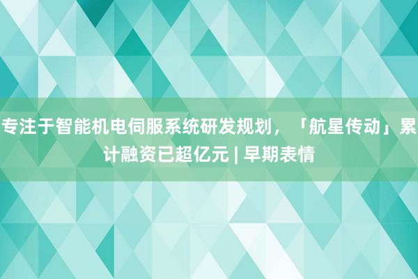 专注于智能机电伺服系统研发规划，「航星传动」累计融资已超亿元 | 早期表情