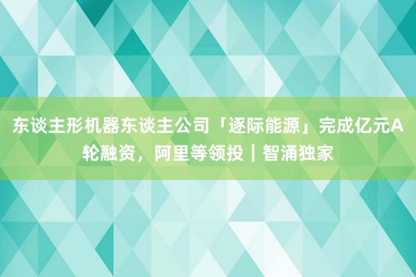 东谈主形机器东谈主公司「逐际能源」完成亿元A轮融资，阿里等领投｜智涌独家