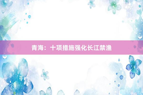 青海：十项措施强化长江禁渔