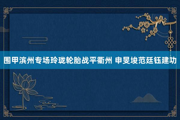 围甲滨州专场玲珑轮胎战平衢州 申旻埈范廷钰建功