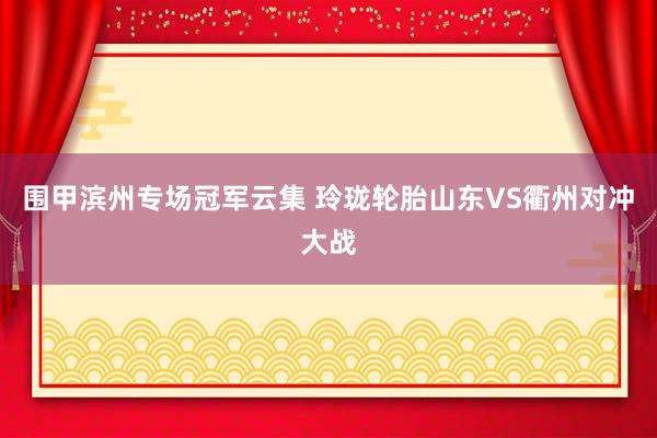 围甲滨州专场冠军云集 玲珑轮胎山东VS衢州对冲大战