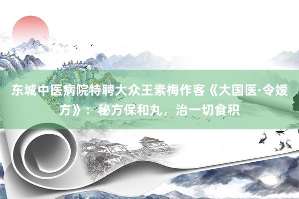 东城中医病院特聘大众王素梅作客《大国医·令嫒方》：秘方保和丸，治一切食积