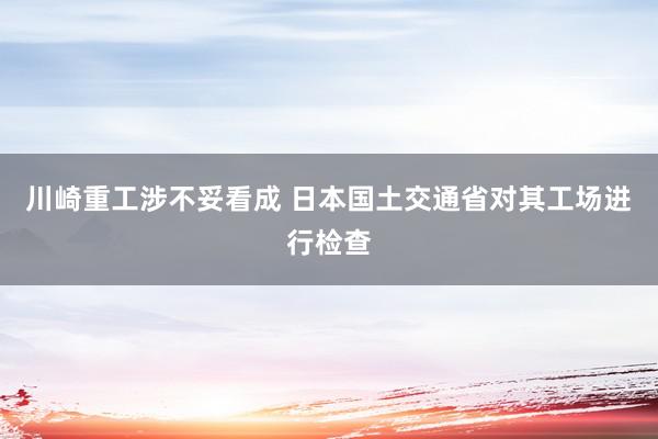 川崎重工涉不妥看成 日本国土交通省对其工场进行检查