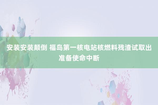 安装安装颠倒 福岛第一核电站核燃料残渣试取出准备使命中断