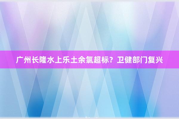 广州长隆水上乐土余氯超标？卫健部门复兴