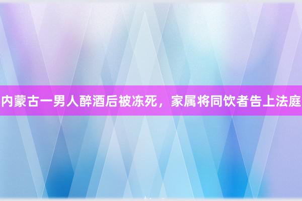 内蒙古一男人醉酒后被冻死，家属将同饮者告上法庭