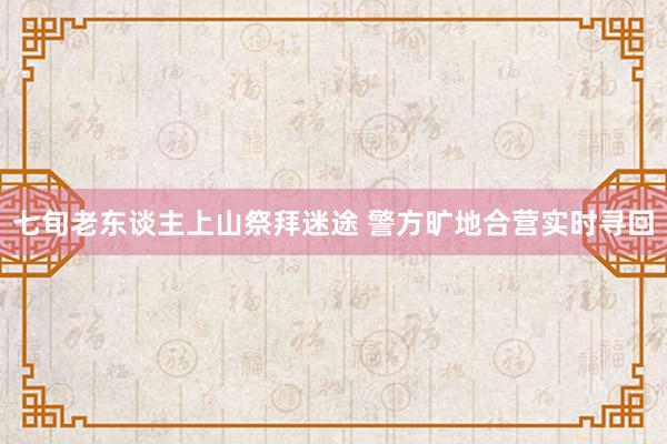 七旬老东谈主上山祭拜迷途 警方旷地合营实时寻回