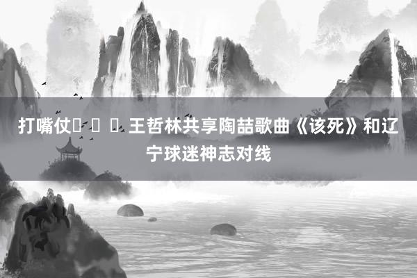 打嘴仗‍↔️王哲林共享陶喆歌曲《该死》和辽宁球迷神志对线