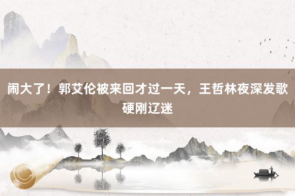 闹大了！郭艾伦被来回才过一天，王哲林夜深发歌硬刚辽迷