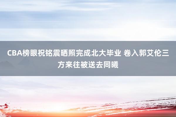 CBA榜眼祝铭震晒照完成北大毕业 卷入郭艾伦三方来往被送去同曦