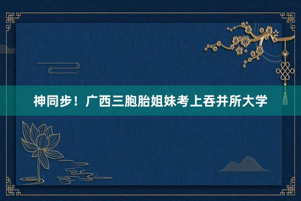 神同步！广西三胞胎姐妹考上吞并所大学