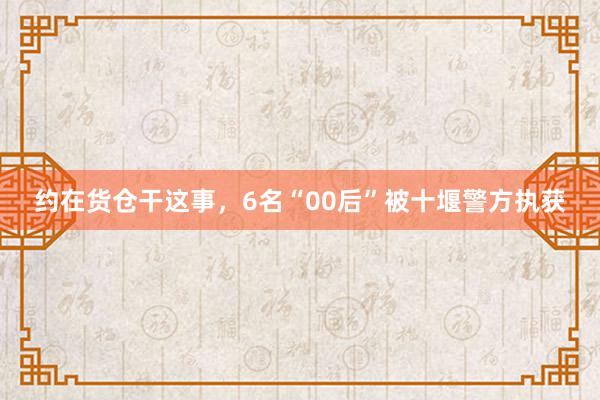 约在货仓干这事，6名“00后”被十堰警方执获