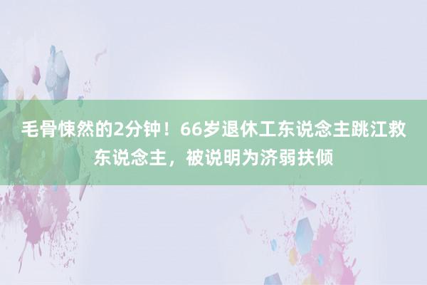 毛骨悚然的2分钟！66岁退休工东说念主跳江救东说念主，被说明为济弱扶倾