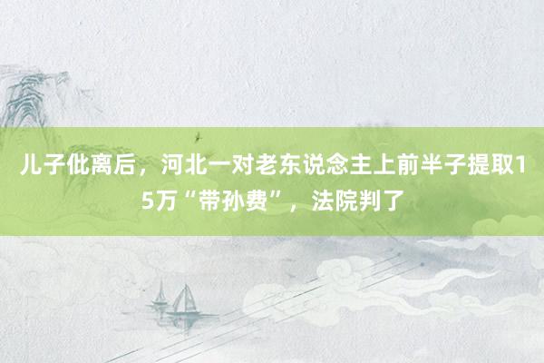 儿子仳离后，河北一对老东说念主上前半子提取15万“带孙费”，法院判了