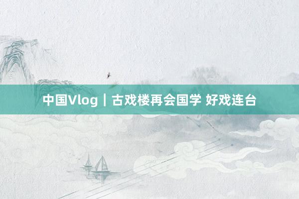 中国Vlog｜古戏楼再会国学 好戏连台