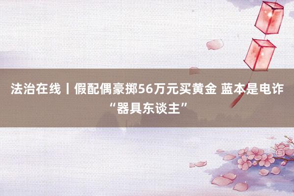 法治在线丨假配偶豪掷56万元买黄金 蓝本是电诈“器具东谈主”