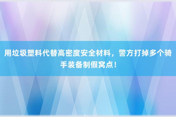 用垃圾塑料代替高密度安全材料，警方打掉多个骑手装备制假窝点！