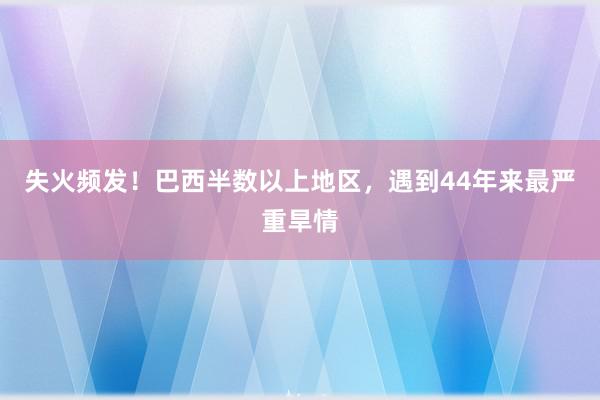 失火频发！巴西半数以上地区，遇到44年来最严重旱情