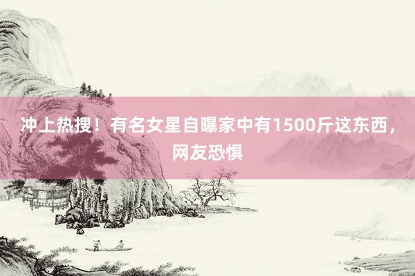 冲上热搜！有名女星自曝家中有1500斤这东西，网友恐惧