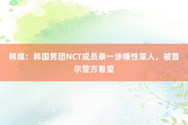 韩媒：韩国男团NCT成员泰一涉嫌性罪人，被首尔警方看望