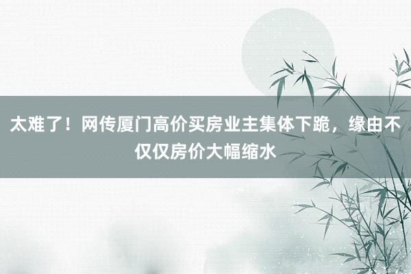 太难了！网传厦门高价买房业主集体下跪，缘由不仅仅房价大幅缩水