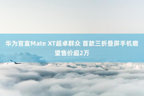 华为官宣Mate XT超卓群众 首款三折叠屏手机瞻望售价超2万