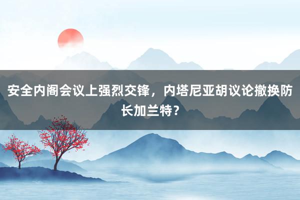 安全内阁会议上强烈交锋，内塔尼亚胡议论撤换防长加兰特？