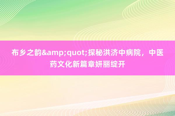 布乡之韵&quot;探秘洪济中病院，中医药文化新篇章妍丽绽开