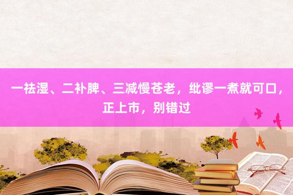 一祛湿、二补脾、三减慢苍老，纰谬一煮就可口，正上市，别错过