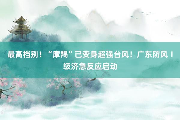 最高档别！“摩羯”已变身超强台风！广东防风Ⅰ级济急反应启动