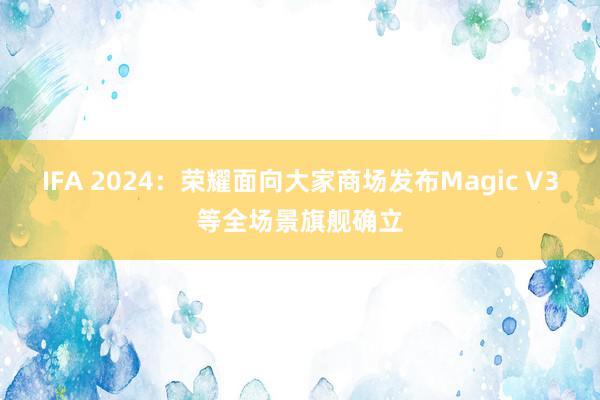 IFA 2024：荣耀面向大家商场发布Magic V3等全场景旗舰确立