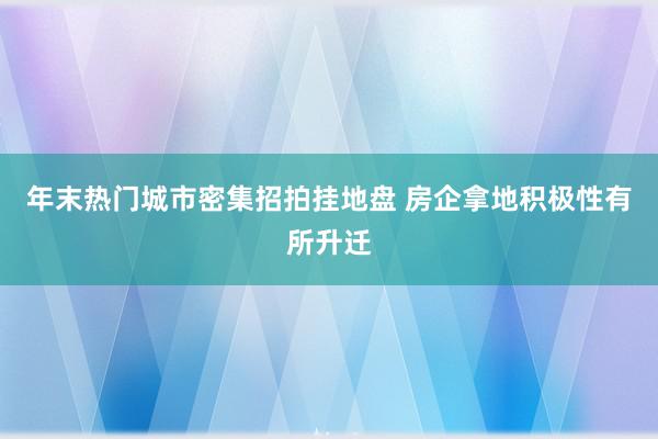 年末热门城市密集招拍挂地盘 房企拿地积极性有所升迁