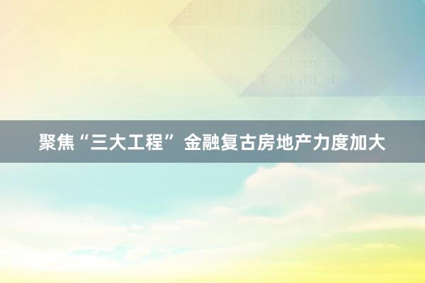 聚焦“三大工程” 金融复古房地产力度加大