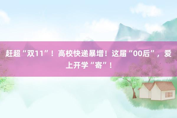 赶超“双11”！高校快递暴增！这届“00后”，爱上开学“寄”！