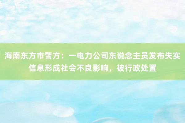 海南东方市警方：一电力公司东说念主员发布失实信息形成社会不良影响，被行政处置