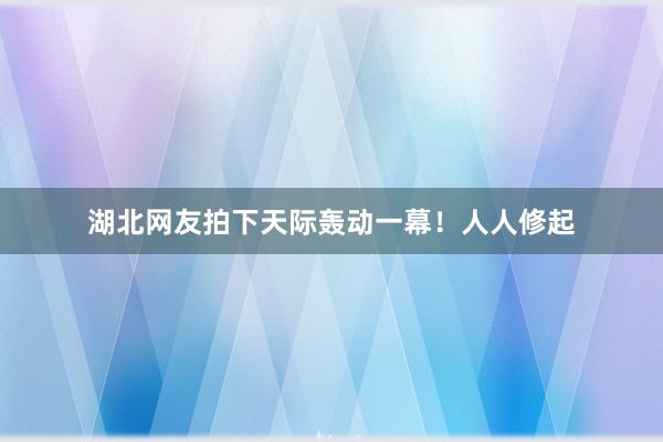 湖北网友拍下天际轰动一幕！人人修起