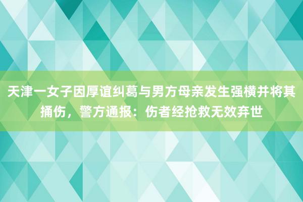 天津一女子因厚谊纠葛与男方母亲发生强横并将其捅伤，警方通报：伤者经抢救无效弃世