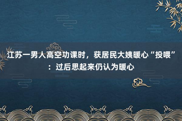 江苏一男人高空功课时，获居民大姨暖心“投喂”：过后思起来仍认为暖心