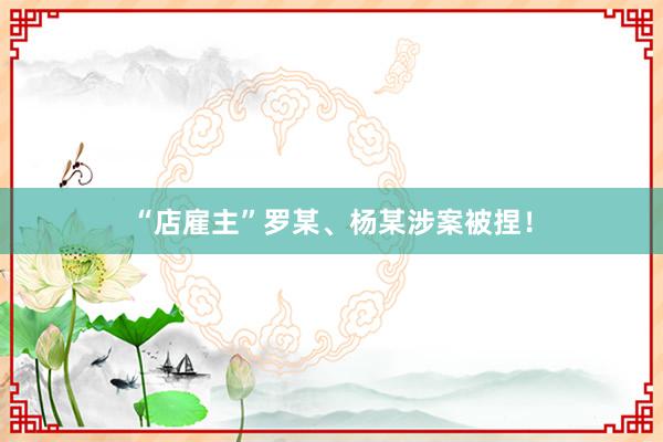 “店雇主”罗某、杨某涉案被捏！