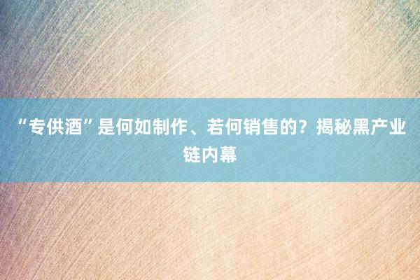 “专供酒”是何如制作、若何销售的？揭秘黑产业链内幕