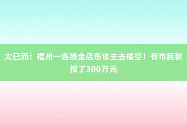 太已而！福州一连锁金店东谈主去楼空！有市民称投了300万元