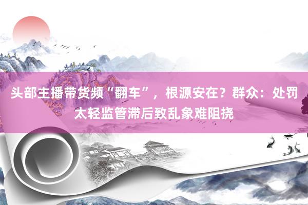 头部主播带货频“翻车”，根源安在？群众：处罚太轻监管滞后致乱象难阻挠