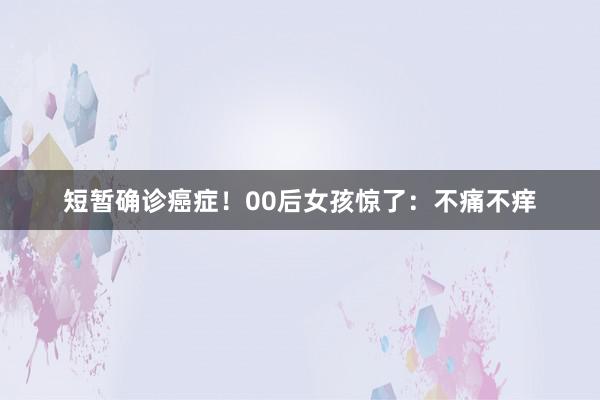 短暂确诊癌症！00后女孩惊了：不痛不痒