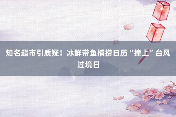 知名超市引质疑！冰鲜带鱼捕捞日历“撞上”台风过境日