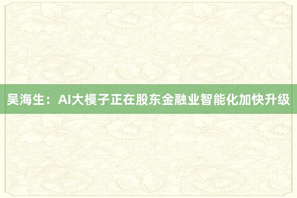 吴海生：AI大模子正在股东金融业智能化加快升级