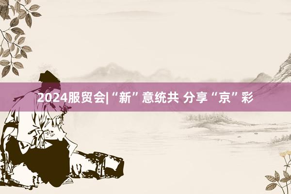 2024服贸会|“新”意统共 分享“京”彩