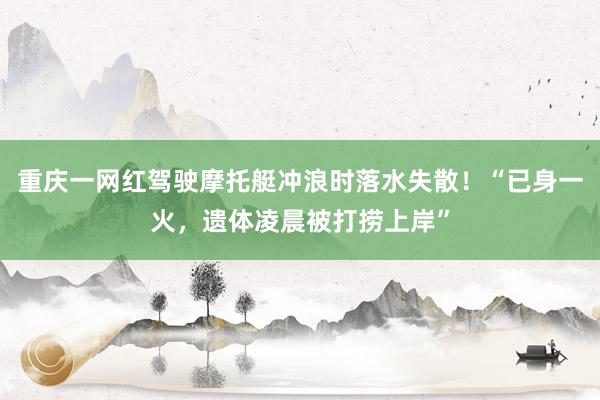 重庆一网红驾驶摩托艇冲浪时落水失散！“已身一火，遗体凌晨被打捞上岸”