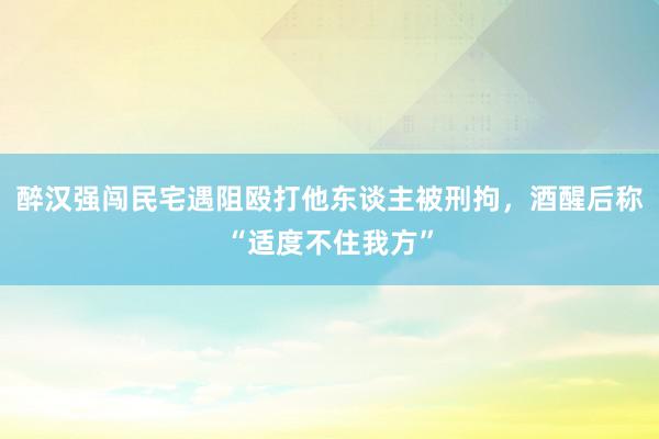 醉汉强闯民宅遇阻殴打他东谈主被刑拘，酒醒后称“适度不住我方”