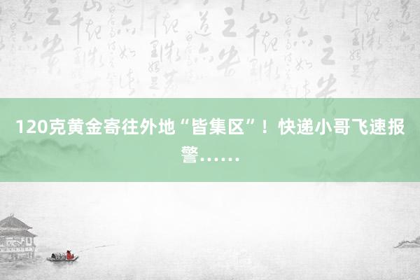 120克黄金寄往外地“皆集区”！快递小哥飞速报警……