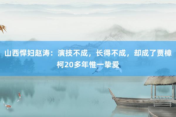 山西悍妇赵涛：演技不成，长得不成，却成了贾樟柯20多年惟一挚爱